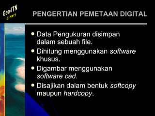PENGERTIAN PEMETAAN DIGITAL

 Data  Pengukuran disimpan
  dalam sebuah file.
 Dihitung menggunakan software
  khusus.
 Digambar menggunakan
  software cad.
 Disajikan dalam bentuk softcopy
  maupun hardcopy.
 