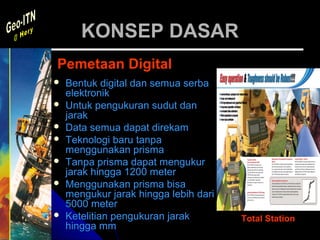 KONSEP DASAR
Pemetaan Digital
   Bentuk digital dan semua serba
    elektronik
   Untuk pengukuran sudut dan
    jarak
   Data semua dapat direkam
   Teknologi baru tanpa
    menggunakan prisma
   Tanpa prisma dapat mengukur
    jarak hingga 1200 meter
   Menggunakan prisma bisa
    mengukur jarak hingga lebih dari
    5000 meter
   Ketelitian pengukuran jarak        Total Station
    hingga mm
 