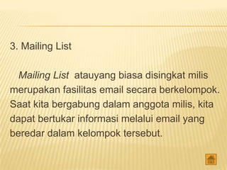 3. Mailing List

  Mailing List atauyang biasa disingkat milis
merupakan fasilitas email secara berkelompok.
Saat kita bergabung dalam anggota milis, kita
dapat bertukar informasi melalui email yang
beredar dalam kelompok tersebut.
 