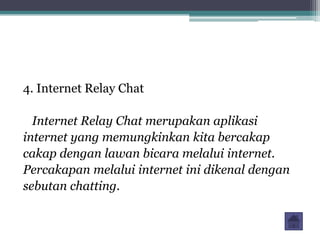4. Internet Relay Chat

  Internet Relay Chat merupakan aplikasi
internet yang memungkinkan kita bercakap
cakap dengan lawan bicara melalui internet.
Percakapan melalui internet ini dikenal dengan
sebutan chatting.
 