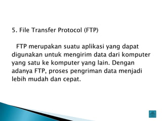 5. File Transfer Protocol (FTP)

  FTP merupakan suatu aplikasi yang dapat
digunakan untuk mengirim data dari komputer
yang satu ke komputer yang lain. Dengan
adanya FTP, proses pengriman data menjadi
lebih mudah dan cepat.
 