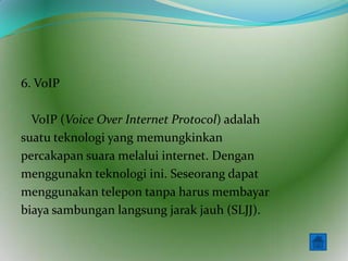 6. VoIP

  VoIP (Voice Over Internet Protocol) adalah
suatu teknologi yang memungkinkan
percakapan suara melalui internet. Dengan
menggunakn teknologi ini. Seseorang dapat
menggunakan telepon tanpa harus membayar
biaya sambungan langsung jarak jauh (SLJJ).
 