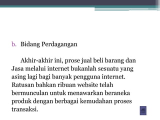 b. Bidang Perdagangan

   Akhir-akhir ini, prose jual beli barang dan
Jasa melalui internet bukanlah sesuatu yang
asing lagi bagi banyak pengguna internet.
Ratusan bahkan ribuan website telah
bermunculan untuk menawarkan beraneka
produk dengan berbagai kemudahan proses
transaksi.
 