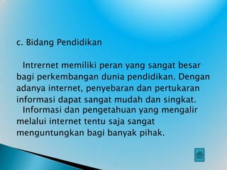c. Bidang Pendidikan

  Intrernet memiliki peran yang sangat besar
bagi perkembangan dunia pendidikan. Dengan
adanya internet, penyebaran dan pertukaran
informasi dapat sangat mudah dan singkat.
  Informasi dan pengetahuan yang mengalir
melalui internet tentu saja sangat
menguntungkan bagi banyak pihak.
 