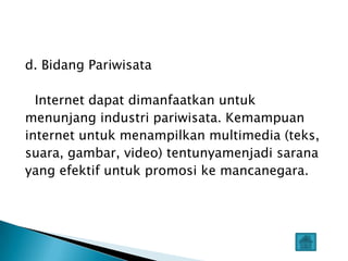 d. Bidang Pariwisata

  Internet dapat dimanfaatkan untuk
menunjang industri pariwisata. Kemampuan
internet untuk menampilkan multimedia (teks,
suara, gambar, video) tentunyamenjadi sarana
yang efektif untuk promosi ke mancanegara.
 