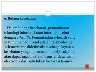 e. Bidang kesehatan

  Dalam bidang kesehatan, pemanfaatan
teknologi informasi atau internet disebut
dengan e-health. Pemanfaatan e-health yang
saat ini menjadi trend adalah telemedecine.
Telemedecine didefinisikan sebagai layanan
kesehatan yang dilaksanakan dari jarak jauh
atau dapat juga dikatakn transfer data medi
elektronik dari satu lokasi ke lokasi lainnya.
 