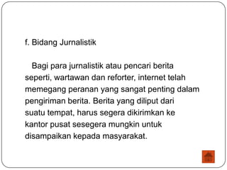 f. Bidang Jurnalistik

  Bagi para jurnalistik atau pencari berita
seperti, wartawan dan reforter, internet telah
memegang peranan yang sangat penting dalam
pengiriman berita. Berita yang diliput dari
suatu tempat, harus segera dikirimkan ke
kantor pusat sesegera mungkin untuk
disampaikan kepada masyarakat.
 