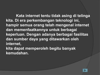 Kata internet tentu tidak asing di telinga
kita. Di era perkembangan teknologi ini,
hampir semua orang telah mengenal internet
dan memenfaatkannya untuk berbagai
keperluan. Dengan adanya berbagai fasilitas
dan sumber daya yang ditawarkan oleh
internet,
kita dapat memperoleh begitu banyak
kemudahan.
 