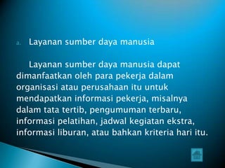 a.   Layanan sumber daya manusia

   Layanan sumber daya manusia dapat
dimanfaatkan oleh para pekerja dalam
organisasi atau perusahaan itu untuk
mendapatkan informasi pekerja, misalnya
dalam tata tertib, pengumuman terbaru,
informasi pelatihan, jadwal kegiatan ekstra,
informasi liburan, atau bahkan kriteria hari itu.
 