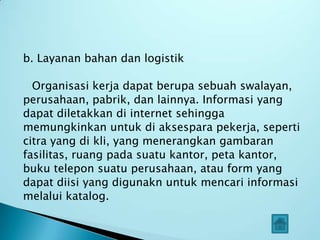 b. Layanan bahan dan logistik

  Organisasi kerja dapat berupa sebuah swalayan,
perusahaan, pabrik, dan lainnya. Informasi yang
dapat diletakkan di internet sehingga
memungkinkan untuk di aksespara pekerja, seperti
citra yang di kli, yang menerangkan gambaran
fasilitas, ruang pada suatu kantor, peta kantor,
buku telepon suatu perusahaan, atau form yang
dapat diisi yang digunakn untuk mencari informasi
melalui katalog.
 