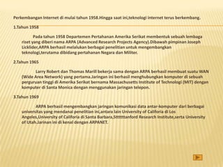 Perkembangan Internet di mulai tahun 1958.Hingga saat ini,teknologi internet terus berkembang.

1.Tahun 1958

           Pada tahun 1958 Departemen Pertahanan Amerika Serikat membentuk sebuah lembaga
    riset yang diberi nama ARPA (Advanced Research Projects Agency).Dibawah pimpinan Joseph
    Licklider,ARPA berhasil melalukan berbagai penelitian untuk mengembangkan
    teknologi,terutama dibidang pertahanan Negara dan Militer.

2.Tahun 1965

          Larry Robert dan Thomas Marill bekerja sama dengan ARPA berhasil membuat suatu WAN
    (Wide Area Network) yang pertama.Jaringan ini berhasil menghubungkan komputer di sebuah
    perguruan tinggi di Amerika Serikat bernama Massachusetts Institute of Technologi (MIT) dengan
    komputer di Santa Monica dengan menggunakan jaringan telepon.

3.Tahun 1969

           ARPA berhasil mengembangkan jaringan komunikasi data antar-komputer dari berbagai
    universitas yang mendanai penelitian ini,antara lain University of Califoria di Los
    Angeles,University of Califoria di Santa Barbara,Sttttttanford Research Institute,serta University
    of Utah.Jarinan ini di kenal dengan ARPANET.
 