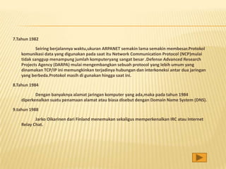 7.Tahun 1982

           Seiring berjalannya waktu,ukuran ARPANET semakin lama semakin membesar.Protokol
   komunikasi data yang digunakan pada saat itu Network Communication Protocol (NCP)mulai
   tidak sanggup menampung jumlah komputeryang sangat besar .Defense Advanced Research
   Projects Agency (DARPA) mulai mengembangkan sebuah protocol yang lebih umum yang
   dinamakan TCP/IP ini memungkinkan terjadinya hubungan dan interkoneksi antar dua jaringan
   yang berbeda.Protokol masih di gunakan hingga saat ini.

8.Tahun 1984

          Dengan banyaknya alamat jaringan komputer yang ada,maka pada tahun 1984
   diperkenalkan suatu penamaan alamat atau biasa disebut dengan Domain Name System (DNS).

9.tahun 1988

          Jarko Oikarinen dari Finland menemukan sekaligus memperkenalkan IRC atau Internet
   Relay Chat.
 