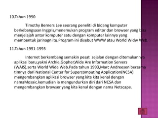 10.Tahun 1990
       Timothy Berners Lee seorang peneliti di bidang komputer
  berkebangsaan Inggris,menemukan program editor dan browser yang bisa
  menjelajah antar komputer satu dengan komputer lainnya yang
  membentuk jarinagn itu.Program ini disebut WWW atau World Widw Web.
11.Tahun 1991-1993
        Internet berkembang semakin pesat sejalan dengan ditemukannya
  aplikasi baru,yakni Archie,Gopher,Wide Are Information Servers
  (WAIS),serta World Wide Web.Pada tahun 1993,Marc Andreesen bersama
  timnya dari National Center for Supercomputing Application(NCSA)
  mengembangkan aplikasi browser yang kita kita kenal dengan
  namaMosaic.kemudian ia mengundurkan diri dari NCSA dan
  mengembangkan browser yang kita kenal dengan nama Netscape.
 