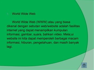 1.   World Wide Web

     World Wide Web (WWW) atau yang biasa
dikenal dengan sebutan web/website adalah fasilitas
internet yang dapat menampilkan kumpulan
informasi, gambar, suara, bahkan video. Mela;ui
website ini kita dapat memperoleh berbagai macam
informasi, hiburan, pengetahuan, dan masih banyak
lagi.
 
