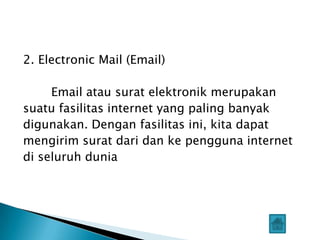 2. Electronic Mail (Email)

     Email atau surat elektronik merupakan
suatu fasilitas internet yang paling banyak
digunakan. Dengan fasilitas ini, kita dapat
mengirim surat dari dan ke pengguna internet
di seluruh dunia
 