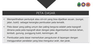PETA DASAR
• Memperlihatkan pentunjuk atau ciri-ciri yang bisa dijadikan acuan, (sungai,
jalan, bukit) sebagai kerangka pembuatan peta tematik.
• Peta dasar yang paling umum dan paling berguna adalah peta topografi
dimana pada peta topografi akan dengan jelas digambarkan bentuk lahan,
lembah, gunung, punggung bukit, kemiringan, dll
• Pembuatan peta dasar memerlukan pengukuran di lapangan dengan
menggunakan peralatan yang bisa mengukur arah, dan jarak.
 