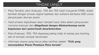 TINDAK LANJUT
• Peta Tematik Jalur Evakuasi, TES dan TEA hasil musyarah FPRB, diolah
kembali dengan proses digital (aplikasi dan sofware berbasis GIS) untuk
penyesuaian akurasi posisi
• Hasil proses digitalisasi akan menjadi input data dalam penyusunan
rencana evakuasi dan dilegalisasi dengan dikeluarkannya surat
keputusan dari pemerintah desa/kelurahan
• Peta Evakuasi, TES, TEA dipasang paling tidak di setiap pos kamling,
dan di tempat-tempat keramaian
• informasi utama yang harus jelas terlihat adalah “Titik yang
menunjukkan Posisi Pembaca Peta berada”
 