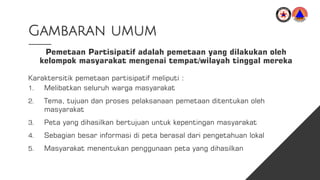 Gambaran umum
Pemetaan Partisipatif adalah pemetaan yang dilakukan oleh
kelompok masyarakat mengenai tempat/wilayah tinggal mereka
Karaktersitik pemetaan partisipatif meliputi :
1. Melibatkan seluruh warga masyarakat
2. Tema, tujuan dan proses pelaksanaan pemetaan ditentukan oleh
masyarakat
3. Peta yang dihasilkan bertujuan untuk kepentingan masyarakat
4. Sebagian besar informasi di peta berasal dari pengetahuan lokal
5. Masyarakat menentukan penggunaan peta yang dihasilkan
 