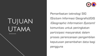 Tujuan
Utama
Pemanfaatan teknologi SIG
(Sisitem Informasi Geografis)/GIS
(Geographic Information System)
komunitas untuk peningkatan
partisipasi masyarakat dalam
proses perencanaan pengambilan
keputusan penambahan data bagi
pengguna
 