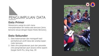 PENGUMPULAN DATA
Data Primer
Wawancara warga ke arah mana
menyelamatkan diri ketika ada bencana (Jenis
bencana sesuai dengan Kajian Risiko Bencana).
Data Sekunder
1. Data kebencanaan dan monografi hasil
pembaharuan profil desa dan analisa kajian
risiko bencana.
2. Data citra penginderaan jauh dari penyedia
citra penginderaan jauh secara online seperti
Google Earth Pro, bing map. Dll
 