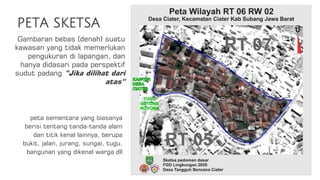 PETA SKETSA
Gambaran bebas (denah) suatu
kawasan yang tidak memerlukan
pengukuran di lapangan, dan
hanya didasari pada perspektif
sudut padang ”Jika dilihat dari
atas”
peta sementara yang biasanya
berisi tentang tanda-tanda alam
dan titik kenal lainnya, berupa
bukit, jalan, jurang, sungai, tugu,
bangunan yang dikenal warga dll
 