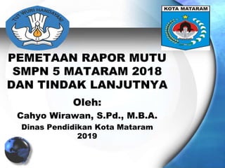 PEMETAAN RAPOR MUTU
SMPN 5 MATARAM 2018
DAN TINDAK LANJUTNYA
Oleh:
Cahyo Wirawan, S.Pd., M.B.A.
Dinas Pendidikan Kota Mataram
2019
 