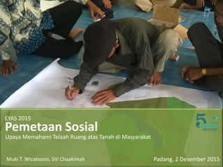 Pemetaan Sosial
Upaya Memahami Telaah Ruang atas Tanah di Masyarakat
Padang, 2 Desember 2015
EYAS 2015
Muki T .Wicaksono, Siti Chaakimah
 