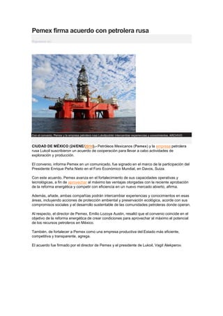 Pemex firma acuerdo con petrolera rusa
Síguenos en:

Con el convenio, Pemex y la empresa petrolera rusa Lukoilpodrán intercambiar experiencias y conocimientos. ARCHIVO

CIUDAD DE MÉXICO (24/ENE/2014).- Petróleos Mexicanos (Pemex) y la empresa petrolera
rusa Lukoil suscribieron un acuerdo de cooperación para llevar a cabo actividades de
exploración y producción.
El convenio, informa Pemex en un comunicado, fue signado en el marco de la participación del
Presidente Enrique Peña Nieto en el Foro Económico Mundial, en Davos, Suiza.
Con este acuerdo, Pemex avanza en el fortalecimiento de sus capacidades operativas y
tecnológicas, a fin de aprovechar al máximo las ventajas otorgadas con la reciente aprobación
de la reforma energética y competir con eficiencia en un nuevo mercado abierto, afirma.
Además, añade, ambas compañías podrán intercambiar experiencias y conocimientos en esas
áreas, incluyendo acciones de protección ambiental y preservación ecológica, acorde con sus
compromisos sociales y el desarrollo sustentable de las comunidades petroleras donde operan.
Al respecto, el director de Pemex, Emilio Lozoya Austin, resaltó que el convenio coincide en el
objetivo de la reforma energética de crear condiciones para aprovechar al máximo el potencial
de los recursos petroleros en México.
También, de fortalecer a Pemex como una empresa productiva del Estado más eficiente,
competitiva y transparente, agrega.
El acuerdo fue firmado por el director de Pemex y el presidente de Lukoil, Vagit Alekperov.

 