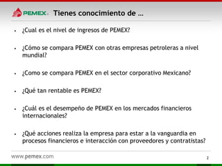 Tienes conocimiento de …
• ¿Cual es el nivel de ingresos de PEMEX?
• ¿Cómo se compara PEMEX con otras empresas petroleras a nivel
mundial?
• ¿Como se compara PEMEX en el sector corporativo Mexicano?
• ¿Qué tan rentable es PEMEX?
• ¿Cuál es el desempeño de PEMEX en los mercados financieros
internacionales?
• ¿Qué acciones realiza la empresa para estar a la vanguardia en
procesos financieros e interacción con proveedores y contratistas?
2
 