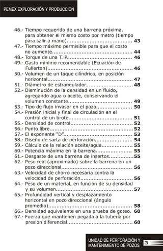 46.- Tiempo requerido de una barrena próxima,
para obtener el mismo costo por metro (tiempo
para salir a mano)........................................
47.- Tiempo máximo permisible para que el costo
no aumente.................................................
48.- Torque de una T. P........................................
49.- Gasto mínimo recomendable (Ecuación de
Fullerton)....................................................
50.- Volumen de un taque cilíndrico, en posición
horizontal....................................................
51.- Diámetro de estrangulador.............................
52.- Disminución de la densidad en un fluido,
agregando agua o aceite, conservando el
volumen constante.......................................
53.- Tipo de flujo invasor en el pozo......................
54.- Presión inicial y final de circulación en el
control de un brote.......................................
55.- Densidad de control......................................
56.- Punto libre...................................................
57.- El exponente “D”..........................................
58.- Diseño de sarta de perforación.......................
59.- Cálculo de la relación aceite/agua...................
60.- Potencia máxima en la barrena......................
61.- Desgaste de una barrena de insertos...............
62.- Peso real (aproximado) sobre la barrena en un
pozo direccional...........................................
63.- Velocidad de chorro necesaria contra la
velocidad de perforación................................
64.- Peso de un material, en función de su densidad
y su volumen...............................................
65.- Profundidad vertical y desplazamiento
horizontal en pozo direccional (ángulo
promedio)...................................................
66.- Densidad equivalente en una prueba de goteo.
67.- Fuerza que mantienen pegada a la tubería por
presión diferencial........................................
PEMEX EXPLORACIÓN Y PRODUCCIÓN
PEMEX EXPLORACIÓN Y PRODUCCIÓN
UNIDAD DE PERFORACIÓN Y
MANTENIMIENTO DE POZOS
UNIDAD DE PERFORACIÓN Y
MANTENIMIENTO DE POZOS
3
43
44
46
46
47
48
49
50
51
52
52
53
54
55
55
55
56
56
57
58
60
60
 