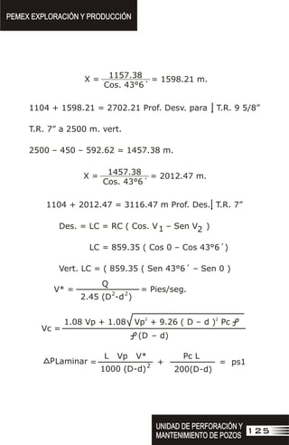 PEMEX EXPLORACIÓN Y PRODUCCIÓN
PEMEX EXPLORACIÓN Y PRODUCCIÓN
125
UNIDAD DE PERFORACIÓN Y
MANTENIMIENTO DE POZOS
UNIDAD DE PERFORACIÓN Y
MANTENIMIENTO DE POZOS
1157.38
Cos. 43°6´
X = = 1598.21 m.
1104 + 1598.21 = 2702.21 Prof. Desv. para T.R. 9 5/8”
T.R. 7” a 2500 m. vert.
2500 – 450 – 592.62 = 1457.38 m.
1457.38
Cos. 43°6´
X = = 2012.47 m.
1104 + 2012.47 = 3116.47 m Prof. Des. T.R. 7”
Des. = LC = RC ( Cos. V – Sen V )
1 2
LC = 859.35 ( Cos 0 – Cos 43°6´)
Vert. LC = ( 859.35 ( Sen 43°6´ – Sen 0 )
V* =
Q
= Pies/seg.
2.45 (D
2
-d
2
)
2
1.08 Vp + 1.08 Vp + 9.26 ( D –
2
d ) Pc
(D – d)
Vc =
L Vp V* Pc L
1000 (D-d)2
200(D-d)
= + = ps1
PLaminar
 