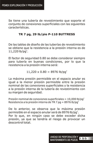 Se tiene una tubería de revestimiento que soporte el
conjunto de conexiones superficiales con las siguientes
características.
TR 7 pg, 29 lb/pie P-110 BUTTRESS
De las tablas de diseño de las tuberías de revestimiento
se obtiene que la resistencia a la presión interna es de
2
11,220 lb/pg .
El factor de seguridad 0.80 se debe considerar siempre
para tubería en buenas condiciones, por lo que la
resistencia a la presión interna será:
2
11,220 x 0.80 = 8976 lb/pg
La máxima presión permisible en el espacio anular es
igual a la menor presión permisible entre la presión
nominal de las conexiones superficiales y la resistencia
a la presión interna de la tubería de revestimiento con
su margen de seguridad.
2
Presión nominal de conexiones superficiales = 10,000 lb/pg
2
Resistencia a la presión interna de TR 7 pg = 8976 lb/pg
De lo anterior, se observa que la máxima presión
2
permisible en el espacio anular será de 8976 lb/pg .
Por lo que, en ningún caso se debe exceder dicha
presión, ya que se tendría el riesgo de provocar un
descontrol total.
PEMEX EXPLORACIÓN Y PRODUCCIÓN
PEMEX EXPLORACIÓN Y PRODUCCIÓN
155
UNIDAD DE PERFORACIÓN Y
MANTENIMIENTO DE POZOS
UNIDAD DE PERFORACIÓN Y
MANTENIMIENTO DE POZOS
 
