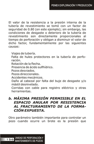 El valor de la resistencia a la presión interna de la
tubería de revestimiento se tomó con un factor de
seguridad de 0.80 (en este ejemplo); sin embargo, las
condiciones de desgaste o deterioro de la tubería de
revestimiento son directamente proporcionales al
tiempo de perforación y obligan a disminuir el valor de
dicho factor, fundamentalmente por las siguientes
causas:
Viajes de tubería.
Falta de hules protectores en la tubería de perfo-
ración.
Rotación de la flecha.
Presencia de ácido sulfhídrico.
Pozos desviados.
Pozos direccionales.
Accidentes mecánicos.
Daño al cabezal por falta del buje de desgaste y/o
mástil desnivelado.
Corridas con cable para registro eléctrico y otras
herramientas.
b. MÁXIMA PRESIÓN PERMISIBLE EN EL
ESPACIO ANULAR POR RESISTENCIA
AL FRACTURAMIENTO DE LA FORMA-
CIÓN EXPUESTA.
Otro parámetro también importante para controlar un
pozo cuando ocurre un brote es la presión que
UNIDAD DE PERFORACIÓN Y
MANTENIMIENTO DE POZOS
UNIDAD DE PERFORACIÓN Y
MANTENIMIENTO DE POZOS
156
PEMEX EXPLORACIÓN Y PRODUCCIÓN
PEMEX EXPLORACIÓN Y PRODUCCIÓN
 
