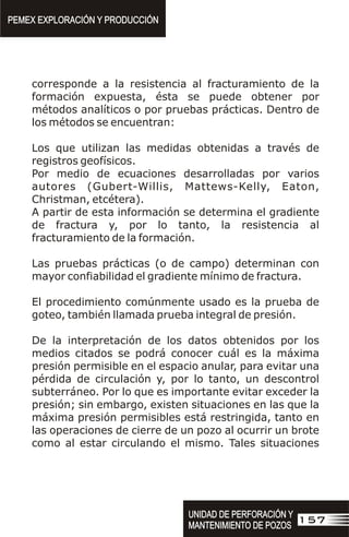 corresponde a la resistencia al fracturamiento de la
formación expuesta, ésta se puede obtener por
métodos analíticos o por pruebas prácticas. Dentro de
los métodos se encuentran:
Los que utilizan las medidas obtenidas a través de
registros geofísicos.
Por medio de ecuaciones desarrolladas por varios
autores (Gubert-Willis, Mattews-Kelly, Eaton,
Christman, etcétera).
A partir de esta información se determina el gradiente
de fractura y, por lo tanto, la resistencia al
fracturamiento de la formación.
Las pruebas prácticas (o de campo) determinan con
mayor confiabilidad el gradiente mínimo de fractura.
El procedimiento comúnmente usado es la prueba de
goteo, también llamada prueba integral de presión.
De la interpretación de los datos obtenidos por los
medios citados se podrá conocer cuál es la máxima
presión permisible en el espacio anular, para evitar una
pérdida de circulación y, por lo tanto, un descontrol
subterráneo. Por lo que es importante evitar exceder la
presión; sin embargo, existen situaciones en las que la
máxima presión permisibles está restringida, tanto en
las operaciones de cierre de un pozo al ocurrir un brote
como al estar circulando el mismo. Tales situaciones
PEMEX EXPLORACIÓN Y PRODUCCIÓN
PEMEX EXPLORACIÓN Y PRODUCCIÓN
157
UNIDAD DE PERFORACIÓN Y
MANTENIMIENTO DE POZOS
UNIDAD DE PERFORACIÓN Y
MANTENIMIENTO DE POZOS
 