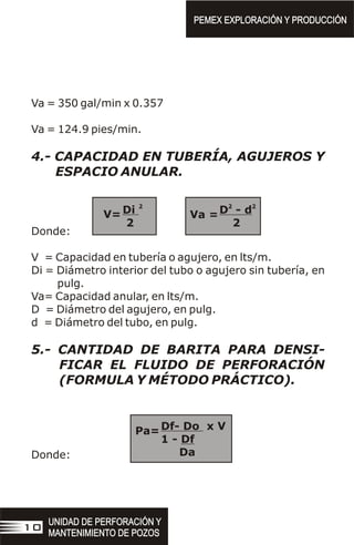 Va = 350 gal/min x 0.357
Va = 124.9 pies/min.
4.- CAPACIDAD EN TUBERÍA, AGUJEROS Y
ESPACIO ANULAR.
Donde:
V = Capacidad en tubería o agujero, en lts/m.
Di = Diámetro interior del tubo o agujero sin tubería, en
pulg.
Va= Capacidad anular, en lts/m.
D = Diámetro del agujero, en pulg.
d = Diámetro del tubo, en pulg.
5.- CANTIDAD DE BARITA PARA DENSI-
FICAR EL FLUIDO DE PERFORACIÓN
(FORMULA Y MÉTODO PRÁCTICO).
Donde:
2 2 2
Di D - d
2 2
V= Va =
PEMEX EXPLORACIÓN Y PRODUCCIÓN
PEMEX EXPLORACIÓN Y PRODUCCIÓN
UNIDAD DE PERFORACIÓN Y
MANTENIMIENTO DE POZOS
UNIDAD DE PERFORACIÓN Y
MANTENIMIENTO DE POZOS
10
Df- Do x V
1 - Df
Da
Pa=
 