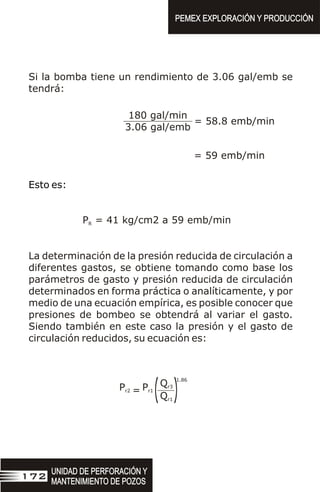 Si la bomba tiene un rendimiento de 3.06 gal/emb se
tendrá:
180 gal/min
3.06 gal/emb
= 58.8 emb/min
= 59 emb/min
Esto es:
P = 41 kg/cm2 a 59 emb/min
R
La determinación de la presión reducida de circulación a
diferentes gastos, se obtiene tomando como base los
parámetros de gasto y presión reducida de circulación
determinados en forma práctica o analíticamente, y por
medio de una ecuación empírica, es posible conocer que
presiones de bombeo se obtendrá al variar el gasto.
Siendo también en este caso la presión y el gasto de
circulación reducidos, su ecuación es:
1.86
Qr3
Qr1
Pr2 Pr1
= (
(
UNIDAD DE PERFORACIÓN Y
MANTENIMIENTO DE POZOS
UNIDAD DE PERFORACIÓN Y
MANTENIMIENTO DE POZOS
172
PEMEX EXPLORACIÓN Y PRODUCCIÓN
PEMEX EXPLORACIÓN Y PRODUCCIÓN
 
