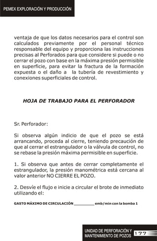 ventaja de que los datos necesarios para el control son
calculados previamente por el personal técnico
responsable del equipo y proporciona las instrucciones
precisas al Perforados para que considere si puede o no
cerrar el pozo con base en la máxima presión permisible
en superficie, para evitar la fractura de la formación
expuesta o el daño a la tubería de revestimiento y
conexiones superficiales de control.
HOJA DE TRABAJO PARA EL PERFORADOR
Sr. Perforador:
Si observa algún indicio de que el pozo se está
arrancando, proceda al cierre, teniendo precaución de
que al cerrar el estrangulador o la válvula de control, no
se rebase la presión máxima permisible en superficie.
1. Si observa que antes de cerrar completamente el
estrangulador, la presión manométrica está cercana al
valor anterior NO CIERRE EL POZO.
2. Desvíe el flujo e inicie a circular el brote de inmediato
utilizando el:
GASTO MÁXIMO DE CIRCULACIÓN _________ emb/min con la bomba 1
PEMEX EXPLORACIÓN Y PRODUCCIÓN
PEMEX EXPLORACIÓN Y PRODUCCIÓN
177
UNIDAD DE PERFORACIÓN Y
MANTENIMIENTO DE POZOS
UNIDAD DE PERFORACIÓN Y
MANTENIMIENTO DE POZOS
 