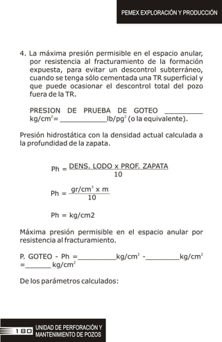 4. La máxima presión permisible en el espacio anular,
por resistencia al fracturamiento de la formación
expuesta, para evitar un descontrol subterráneo,
cuando se tenga sólo cementada una TR superficial y
que puede ocasionar el descontrol total del pozo
fuera de la TR.
PRESION DE PRUEBA DE GOTEO _________
2 2
kg/cm = ___________lb/pg (o la equivalente).
Presión hidrostática con la densidad actual calculada a
la profundidad de la zapata.
DENS. LODO x PROF. ZAPATA
10
Ph =
3
gr/cm x m
10
Ph =
Ph = kg/cm2
Máxima presión permisible en el espacio anular por
resistencia al fracturamiento.
2 2
P. GOTEO - Ph =_________kg/cm -________kg/cm
2
=______ kg/cm
De los parámetros calculados:
UNIDAD DE PERFORACIÓN Y
MANTENIMIENTO DE POZOS
UNIDAD DE PERFORACIÓN Y
MANTENIMIENTO DE POZOS
180
PEMEX EXPLORACIÓN Y PRODUCCIÓN
PEMEX EXPLORACIÓN Y PRODUCCIÓN
 