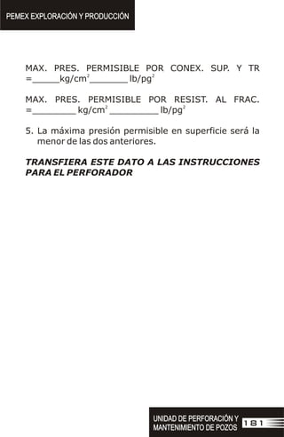 MAX. PRES. PERMISIBLE POR CONEX. SUP. Y TR
2 2
=_____kg/cm _______ lb/pg
MAX. PRES. PERMISIBLE POR RESIST. AL FRAC.
2 2
=________ kg/cm _________ lb/pg
5. La máxima presión permisible en superficie será la
menor de las dos anteriores.
TRANSFIERA ESTE DATO A LAS INSTRUCCIONES
PARA EL PERFORADOR
PEMEX EXPLORACIÓN Y PRODUCCIÓN
PEMEX EXPLORACIÓN Y PRODUCCIÓN
181
UNIDAD DE PERFORACIÓN Y
MANTENIMIENTO DE POZOS
UNIDAD DE PERFORACIÓN Y
MANTENIMIENTO DE POZOS
 