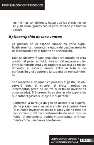 las mismas condiciones, hasta que las presiones en
TP y TR sean iguales con el pozo cerrado y a bomba
parada.
B) Descripción de los eventos
- La presión en el espacio anular no varía signi-
ficativamente , durante la etapa de desplazamiento
de la capacidad de la tubería de perforación.
- Sólo se observará una pequeña disminución en esta
presión al pasar el fluido invasor del espacio anular
entre la herramienta y el agujero o tubería de reves-
timiento, al espacio anular entre la tubería de
perforación y el agujero o la tubería de revestimien-
to.
- Con respecto al volumen en presas y al gasto , se ob-
servará que, al circular el brote, ambos se
incrementan (esto no ocurre si el fluido invasor es
agua salada). El incremento es similar a la expansión
que sufre el gas en su viaje a la superficie.
- Conforme la burbuja de gas se acerca a la superfi-
cie, la presión en el espacio anular se incrementará
(si el fluido invasor es aceite o gas) y de no tener el
conocimiento del comportamiento de este tipo de
fluido, el incremento podría interpretarse errónea-
mente como una nueva aportación.
PEMEX EXPLORACIÓN Y PRODUCCIÓN
PEMEX EXPLORACIÓN Y PRODUCCIÓN
185
UNIDAD DE PERFORACIÓN Y
MANTENIMIENTO DE POZOS
UNIDAD DE PERFORACIÓN Y
MANTENIMIENTO DE POZOS
 