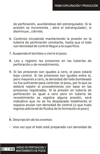 de perforación, auxiliándose del estrangulador. Si la
presión se incrementa , abra el estrangulador; si
disminuye , ciérrelo.
6. Continúe circulando manteniendo la presión en la
tubería de perforación constante, hasta que el lodo
con densidad de control llegue a la superficie.
7. Suspenda el bombeo y cierre el pozo.
8. Lea y registre las presiones en las tuberías de
perforación y de revestimiento.
9. Si las presiones son iguales a cero, el pozo estará
bajo control. Si las presiones son iguales entre sí,
pero mayores a cero, la densidad del lodo bombeado
no fue suficiente para controlar el pozo, por lo que se
deberá repetir el procedimiento con base en las
presiones registradas. Si la presión en tubería de
perforación es igual a cero pero en tubería de
revestimiento se registra alguna presión, será
indicativo que no se ha desplazado totalmente el
espacio anular con densidad de control (o que hubo
ingreso adicional de fluidos de la formación al pozo)
.
B. Descripción de los eventos
- Una vez que el lodo esté preparado con densidad de
UNIDAD DE PERFORACIÓN Y
MANTENIMIENTO DE POZOS
UNIDAD DE PERFORACIÓN Y
MANTENIMIENTO DE POZOS
198
PEMEX EXPLORACIÓN Y PRODUCCIÓN
PEMEX EXPLORACIÓN Y PRODUCCIÓN
 