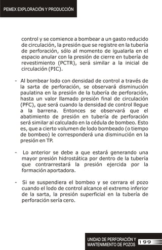 control y se comience a bombear a un gasto reducido
de circulación, la presión que se registre en la tubería
de perforación, sólo al momento de igualarla en el
espacio anular con la presión de cierre en tubería de
revestimiento (PCTR), será similar a la inicial de
circulación (PIC).
- Al bombear lodo con densidad de control a través de
la sarta de perforación, se observará disminución
paulatina en la presión de la tubería de perforación,
hasta un valor llamado presión final de circulación
(PFC), que será cuando la densidad de control llegue
a la barrena. Entonces se observará que el
abatimiento de presión en tubería de perforación
será similar al calculado en la cédula de bombeo. Esto
es, que a cierto volumen de lodo bombeado (o tiempo
de bombeo) le corresponderá una disminución en la
presión en TP.
- Lo anterior se debe a que estará generando una
mayor presión hidrostática por dentro de la tubería
que contrarrestará la presión ejercida por la
formación aportadora.
- Si se suspendiera el bombeo y se cerrara el pozo
cuando el lodo de control alcance el extremo inferior
de la sarta, la presión superficial en la tubería de
perforación sería cero.
PEMEX EXPLORACIÓN Y PRODUCCIÓN
PEMEX EXPLORACIÓN Y PRODUCCIÓN
199
UNIDAD DE PERFORACIÓN Y
MANTENIMIENTO DE POZOS
UNIDAD DE PERFORACIÓN Y
MANTENIMIENTO DE POZOS
 