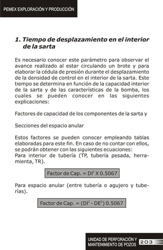 1. Tiempo de desplazamiento en el interior
de la sarta
Es necesario conocer este parámetro para observar el
avance realizado al estar circulando un brote y para
elaborar la cédula de presión durante el desplazamiento
de la densidad de control en el interior de la sarta. Este
tiempo se determina en función de la capacidad interior
de la sarta y de las características de la bomba, los
cuales se pueden conocer en las siguientes
explicaciones:
Factores de capacidad de los componentes de la sarta y
Secciones del espacio anular
Estos factores se pueden conocer empleando tablas
elaboradas para este fin. En caso de no contar con ellos,
se podrán obtener con las siguientes ecuaciones:
Para interior de tubería (TP, tubería pesada, herra-
mienta, TR).
2
Factor de Cap. = Dl X 0.5067
Para espacio anular (entre tubería o agujero y tube-
rías).
2 2
Factor de Cap. = (Dl - DE ) 0.5067
PEMEX EXPLORACIÓN Y PRODUCCIÓN
PEMEX EXPLORACIÓN Y PRODUCCIÓN
UNIDAD DE PERFORACIÓN Y
MANTENIMIENTO DE POZOS
UNIDAD DE PERFORACIÓN Y
MANTENIMIENTO DE POZOS
203
 