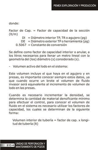 donde:
Factor de Cap. = Factor de capacidad de la sección
(lt/m)
Dl = Diámetro interior TP, TR o agujero (pg)
DE = Diámetro exterior TP o herramienta (pg)
0.5067 = Constante de conversión
Se define como factor de capacidad interior o anular, a
los litros necesarios para llenar un metro lineal con la
geometría del (los) diámetro (s) considerado (s).
- Volumen activo del lodo en el sistema:
Este volumen incluye el que haya en el agujero y en
presas, es importante conocer siempre estos datos, ya
que cuando ocurre un brote el volumen de fluido
invasor será equivalente al incremento de volumen de
lodo en las presas.
Cuando es necesario incrementar la densidad, se
determina la cantidad de material densificante mínimo
para efectuar el control, para conocer el volumen de
fluido en el sistema es necesario utilizar los factores de
capacidad, los cuales se determinan de la siguiente
forma:
Volumen interior de tubería = factor de cap. x longi-
tud de tubería (lt)
UNIDAD DE PERFORACIÓN Y
MANTENIMIENTO DE POZOS
UNIDAD DE PERFORACIÓN Y
MANTENIMIENTO DE POZOS
204
PEMEX EXPLORACIÓN Y PRODUCCIÓN
PEMEX EXPLORACIÓN Y PRODUCCIÓN
 