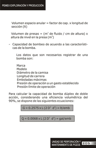 Volumen espacio anular = factor de cap. x longitud de
sección (lt)
3
Volumen de presas = (m de fluido / cm de altura) x
3
altura de nivel en la presa (m )
- Capacidad de bombeo de acuerdo a las característi-
cas de la bomba.
Los datos que son necesarios registrar de una
bomba son:
Marca
Modelo
Diámetro de la camisa
Longitud de carrera
Emboladas máximas
Presión de operación a un gasto establecido
Presión límite de operación
Para calcular la capacidad de bomba dúplex de doble
acción, considerando una eficiencia volumétrica del
90%, se dispone de las siguientes ecuaciones:
2 2
G = 0.2575 x L (2 D d ) = lt/emb
2 2
Q = 0.0068 x L (2 D d ) = gal/emb
PEMEX EXPLORACIÓN Y PRODUCCIÓN
PEMEX EXPLORACIÓN Y PRODUCCIÓN
UNIDAD DE PERFORACIÓN Y
MANTENIMIENTO DE POZOS
UNIDAD DE PERFORACIÓN Y
MANTENIMIENTO DE POZOS
205
 