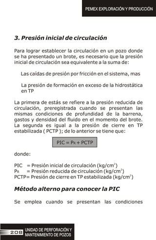 3. Presión inicial de circulación
Para lograr establecer la circulación en un pozo donde
se ha presentado un brote, es necesario que la presión
inicial de circulación sea equivalente a la suma de:
Las caídas de presión por fricción en el sistema, mas
La presión de formación en exceso de la hidrostática
en TP
La primera de estás se refiere a la presión reducida de
circulación, preregistrada cuando se presentan las
mismas condiciones de profundidad de la barrena,
gastos y densidad del fluido en el momento del brote.
La segunda es igual a la presión de cierre en TP
estabilizada ( PCTP ); de lo anterior se tiene que:
PIC = PR + PCTP
donde:
2
PIC = Presión inicial de circulación (kg/cm )
2
PR = Presión reducida de circulación (kg/cm )
2
PCTP= Presión de cierre en TP estabilizada (kg/cm )
Método alterno para conocer la PIC
Se emplea cuando se presentan las condiciones
UNIDAD DE PERFORACIÓN Y
MANTENIMIENTO DE POZOS
UNIDAD DE PERFORACIÓN Y
MANTENIMIENTO DE POZOS
208
PEMEX EXPLORACIÓN Y PRODUCCIÓN
PEMEX EXPLORACIÓN Y PRODUCCIÓN
 