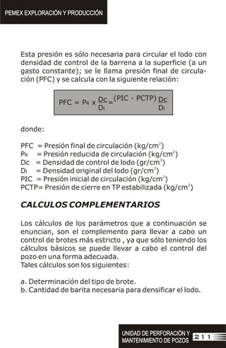 Esta presión es sólo necesaria para circular el lodo con
densidad de control de la barrena a la superficie (a un
gasto constante); se le llama presión final de circula-
ción (PFC) y se calcula con la siguiente relación:
donde:
2
PFC = Presión final de circulación (kg/cm )
2
PR = Presión reducida de circulación (kg/cm )
3
Dc = Densidad de control de lodo (gr/cm )
3
Dl = Densidad original del lodo (gr/cm )
2
PIC = Presión inicial de circulación (kg/cm )
2
PCTP= Presión de cierre en TP estabilizada (kg/cm )
CALCULOS COMPLEMENTARIOS
Los cálculos de los parámetros que a continuación se
enuncian, son el complemento para llevar a cabo un
control de brotes más estricto , ya que sólo teniendo los
cálculos básicos se puede llevar a cabo el control del
pozo en una forma adecuada.
Tales cálculos son los siguientes:
a. Determinación del tipo de brote.
b. Cantidad de barita necesaria para densificar el lodo.
=
PFC = PR x
(PIC - PCTP) Dc
Dl
Dc
Dl
PEMEX EXPLORACIÓN Y PRODUCCIÓN
PEMEX EXPLORACIÓN Y PRODUCCIÓN
UNIDAD DE PERFORACIÓN Y
MANTENIMIENTO DE POZOS
UNIDAD DE PERFORACIÓN Y
MANTENIMIENTO DE POZOS
211
 