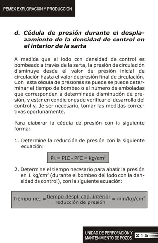 d. Cédula de presión durante el despla-
zamiento de la densidad de control en
el interior de la sarta
A medida que el lodo con densidad de control es
bombeado a través de la sarta, la presión de circulación
disminuye desde el valor de presión inicial de
circulación hasta el valor de presión final de circulación.
Con esta cédula de presiones se puede se puede deter-
minar el tiempo de bombeo o el número de emboladas
que corresponden a determinada disminución de pre-
sión, y estar en condiciones de verificar el desarrollo del
control y, de ser necesario, tomar las medidas correc-
tivas oportunamente.
Para elaborar la cédula de presión con la siguiente
forma:
1. Determine la reducción de presión con la siguiente
ecuación:
2
PR = PIC - PFC = kg/cm
2. Determine el tiempo necesario para abatir la presión
2
en 1 kg/cm (durante el bombeo del lodo con la den-
sidad de control), con la siguiente ecuación:
tiempo despl. cap. interior
reducción de presión
Tiempo nec =
2
= min/kg/cm
PEMEX EXPLORACIÓN Y PRODUCCIÓN
PEMEX EXPLORACIÓN Y PRODUCCIÓN
UNIDAD DE PERFORACIÓN Y
MANTENIMIENTO DE POZOS
UNIDAD DE PERFORACIÓN Y
MANTENIMIENTO DE POZOS
215
 