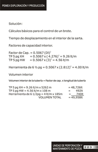 Solución:
Cálculos básicos para el control de un brote.
Tiempo de desplazamiento en el interior de la sarta.
Factores de capacidad interior.
2
Factor de Cap. = 0.5067 (Dl)
2
TP 5 pg XH = 0.5067 x ( 4.276) = 9.26 lt/m
2
TP 5 pg HW = 0.5067 x (3) = 4.56 lt/m
2
Herramienta de 6 ½ pg = 0.5067 x (2.812) = 4.00 lt/m
Volumen interior
Volumen interior de la tubería = Factor de cap. x longitud de tubería
TP 5 pg XH = 9.26 lt/m x 5262 m = 48,726lt
TP 5 pg HW = 4.56 lt/m x 108 m = 492lt
Herramienta de 6 1/2pg = 4 lt/m x 185m = 740lt
VOLUMEN TOTAL = 49,958lt
Volumen interior de la tubería = Factor de cap. x longitud de tubería
PEMEX EXPLORACIÓN Y PRODUCCIÓN
PEMEX EXPLORACIÓN Y PRODUCCIÓN
UNIDAD DE PERFORACIÓN Y
MANTENIMIENTO DE POZOS
UNIDAD DE PERFORACIÓN Y
MANTENIMIENTO DE POZOS
223
 