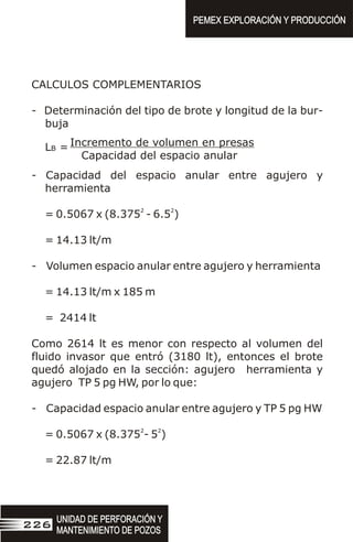 CALCULOS COMPLEMENTARIOS
- Determinación del tipo de brote y longitud de la bur-
buja
- Capacidad del espacio anular entre agujero y
herramienta
2 2
= 0.5067 x (8.375 - 6.5 )
= 14.13 lt/m
- Volumen espacio anular entre agujero y herramienta
= 14.13 lt/m x 185 m
= 2414 lt
Como 2614 lt es menor con respecto al volumen del
fluido invasor que entró (3180 lt), entonces el brote
quedó alojado en la sección: agujero herramienta y
agujero TP 5 pg HW, por lo que:
- Capacidad espacio anular entre agujero y TP 5 pg HW
2 2
= 0.5067 x (8.375 - 5 )
= 22.87 lt/m
Incremento de volumen en presas
Capacidad del espacio anular
LB =
UNIDAD DE PERFORACIÓN Y
MANTENIMIENTO DE POZOS
UNIDAD DE PERFORACIÓN Y
MANTENIMIENTO DE POZOS
226
PEMEX EXPLORACIÓN Y PRODUCCIÓN
PEMEX EXPLORACIÓN Y PRODUCCIÓN
 